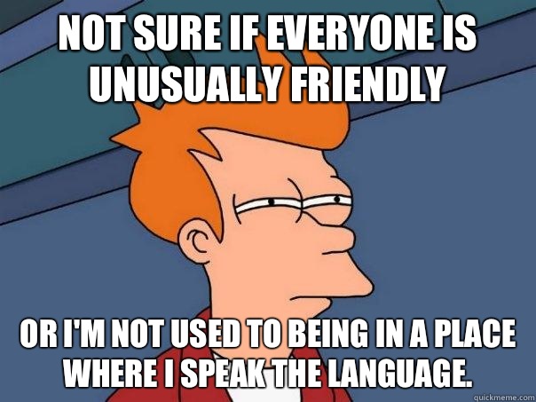 Not sure if everyone is unusually friendly Or I'm not used to being in a place where I speak the language.  - Not sure if everyone is unusually friendly Or I'm not used to being in a place where I speak the language.   Futurama Fry