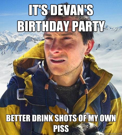 It's Devan's Birthday Party better drink shots of my own piss  Bear Grylls