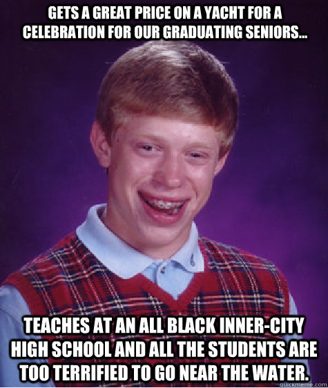 Gets a great price on a yacht for a celebration for our graduating seniors... Teaches at an all black Inner-City high school and all the students are too terrified to go near the water.   Bad Luck Brian