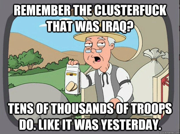 remember the clusterfuck that was iraq? tens of thousands of troops do. like it was yesterday.  Pepperidge Farm Remembers