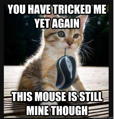 You have tricked me yet again this mouse is still mine though   