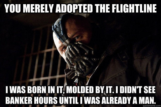You merely adopted the Flightline I was born in it, molded by it. I didn't see banker hours until i was already a man.  Angry Bane