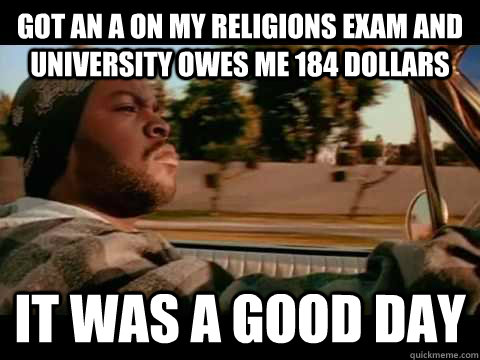 got an a on my religions exam and university owes me 184 dollars it was a good day  ice cube good day