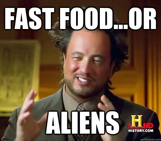 fast food...or  Aliens  Ancient Aliens