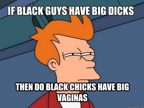 If black guys have big dicks then do black chicks have big vaginas  Futurama Fry