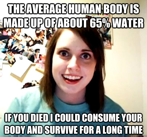 The average human body is made up of about 65% water If you died I could consume your body and survive for a long time - The average human body is made up of about 65% water If you died I could consume your body and survive for a long time  Overly Attached Girlfriend