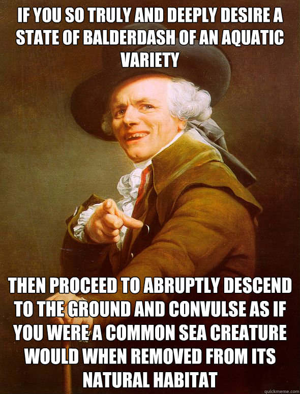 If you so truly and deeply desire a state of balderdash of an aquatic variety then proceed to abruptly descend to the ground and convulse as if you were a common sea creature would when removed from its natural habitat - If you so truly and deeply desire a state of balderdash of an aquatic variety then proceed to abruptly descend to the ground and convulse as if you were a common sea creature would when removed from its natural habitat  Joseph Ducreux