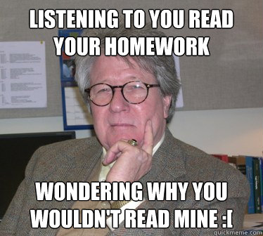 Listening to you read your homework Wondering why you wouldn't read mine :[  Humanities Professor