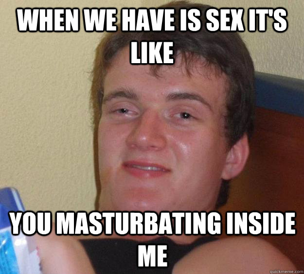 when we have is sex it's like you masturbating inside me  10 Guy