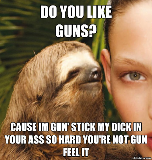 Do you like 
guns? cause im gun' stick my dick in your ass so hard you're not gun feel it
  rape sloth