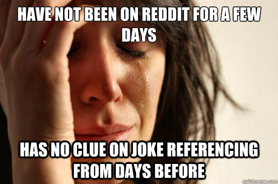 Have not been on reddit for a few days Has no clue on joke referencing from days before  First World Problems