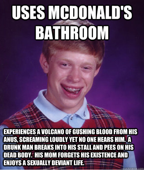 uses mcdonald's bathroom experiences a volcano of gushing blood from his anus, screaming loudly yet no one hears him.  A drunk man breaks into his stall and pees on his dead body.  His mom forgets his existence and enjoys a sexually deviant life.  Bad Luck Brian