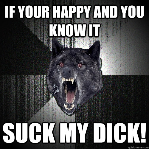 IF YOUR HAPPY AND YOU KNOW IT  SUCK MY DICK!  Insanity Wolf