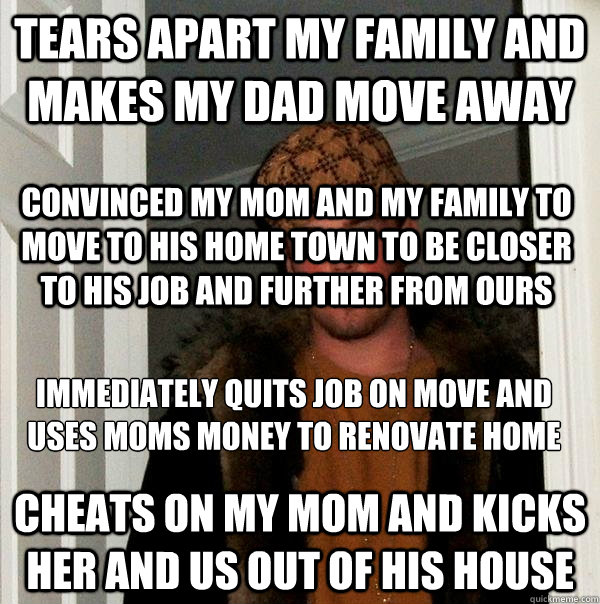 Tears apart my family and makes my dad move away Cheats on my mom and kicks her and us out of his house Immediately quits job on move and uses moms money to renovate home
 Convinced my mom and my family to move to his home town to be closer to his job and  Scumbag Steve