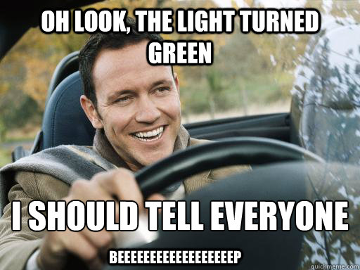 Oh Look, The Light Turned Green I Should Tell Everyone
 BEEEEEEEEEEEEEEEEEEP - Oh Look, The Light Turned Green I Should Tell Everyone
 BEEEEEEEEEEEEEEEEEEP  Douchebag Driver