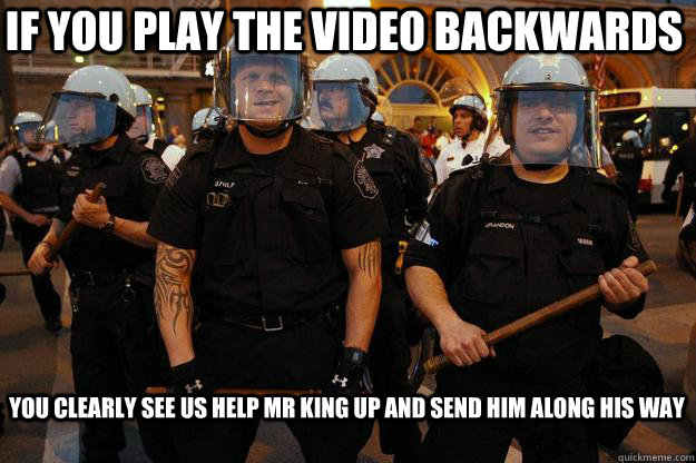 if you play the video backwards you clearly see us help Mr King up and send him along his way  - if you play the video backwards you clearly see us help Mr King up and send him along his way   RealCop