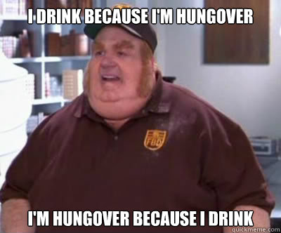 I drink because I'm hungover I'm hungover because I drink  Fat Bastard