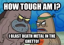 How tough am I? I blast death metal in the ghetto! - How tough am I? I blast death metal in the ghetto!  How tough am I