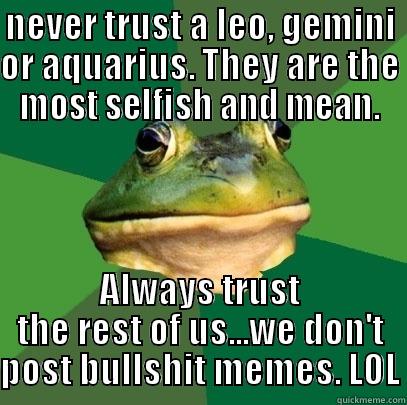 NEVER TRUST A LEO, GEMINI OR AQUARIUS. THEY ARE THE MOST SELFISH AND MEAN. ALWAYS TRUST THE REST OF US...WE DON'T POST BULLSHIT MEMES. LOL Foul Bachelor Frog