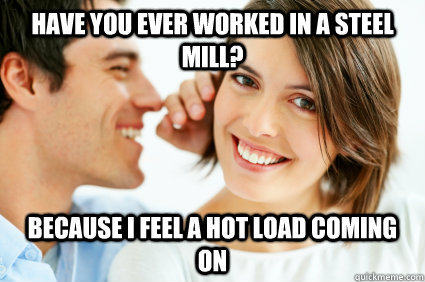 Have you Ever Worked in a steel mill? Because i feel a hot load coming on  