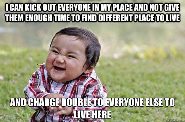 I can kick out everyone in my place and not give them enough time to find different place to live And charge double to everyone else to live here  Evil Toddler