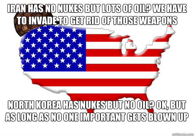 Iran has no nukes but lots of oil? we have to invade to get rid of those weapons North korea has nukes but no oil? ok, but as long as no one important gets blown up  Scumbag america