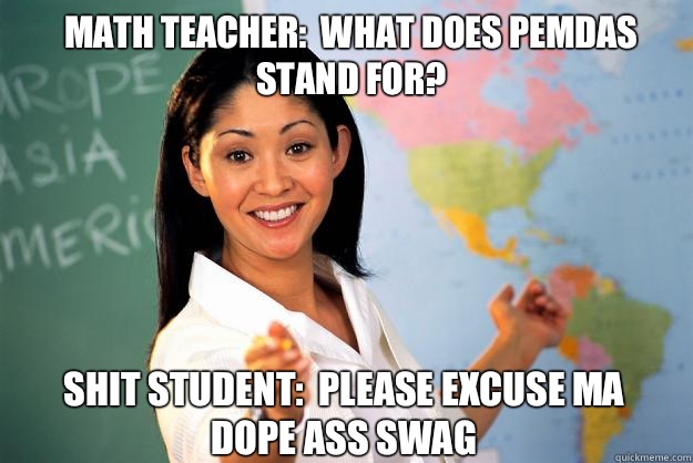 Math teacher:  What does PEMDAS stand for? Shit student:  Please excuse ma dope ass swag - Math teacher:  What does PEMDAS stand for? Shit student:  Please excuse ma dope ass swag  Unhelpful High School Teacher