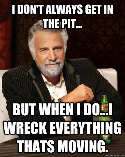 I don't always get in the pit... but when I do...I wreck everything thats moving.  The Most Interesting Man In The World