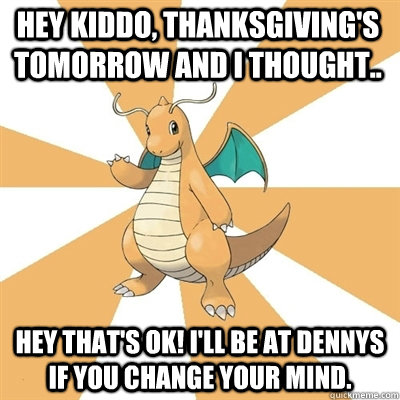 Hey kiddo, Thanksgiving's tomorrow and I thought.. Hey that's ok! I'll be at Dennys if you change your mind.  