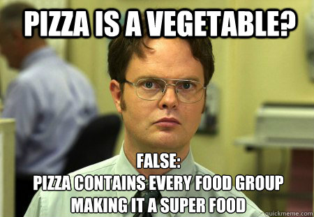 pizza is a vegetable? false:
pizza contains every food group making it a super food - pizza is a vegetable? false:
pizza contains every food group making it a super food  Schrute