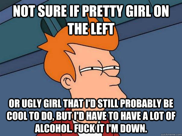 Not sure if pretty girl on the left  Or ugly girl that i'd still probably be cool to do, but i'd have to have a lot of alcohol. fuck it i'm down.  Futurama Fry