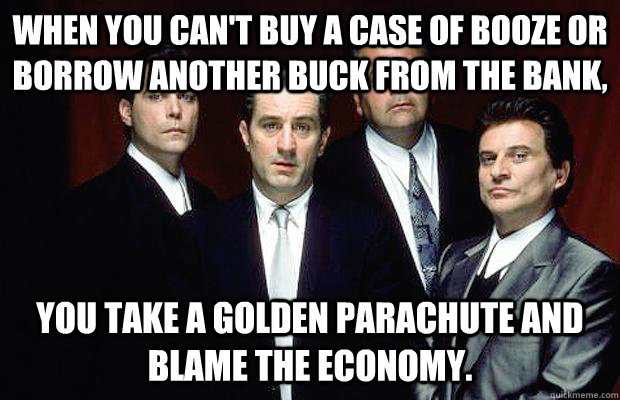 When you can't buy a case of booze or borrow another buck from the bank, you take a golden parachute and blame the economy.  New Goodfellas dialogue