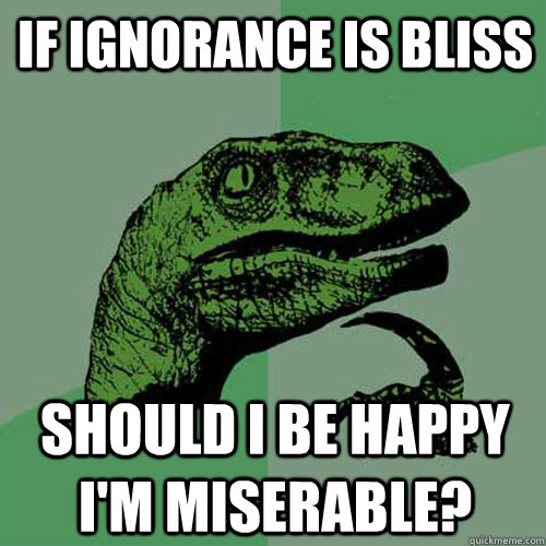 If ignorance is bliss Should I be happy I'm miserable? - If ignorance is bliss Should I be happy I'm miserable?  Philosoraptor