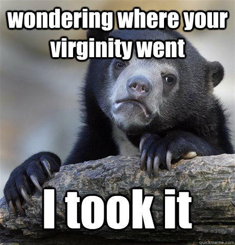 wondering where your virginity went I took it  Confession Bear