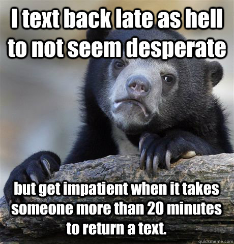 I text back late as hell to not seem desperate  but get impatient when it takes someone more than 20 minutes to return a text. - I text back late as hell to not seem desperate  but get impatient when it takes someone more than 20 minutes to return a text.  Confession Bear