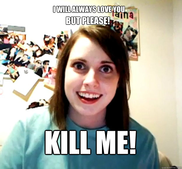 I will always love you BUT PLEASE! Kill Me!  Overly Attached Girlfriend