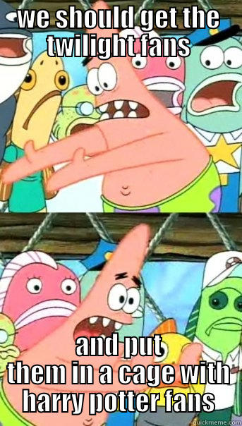 WE SHOULD GET THE TWILIGHT FANS AND PUT THEM IN A CAGE WITH HARRY POTTER FANS Push it somewhere else Patrick