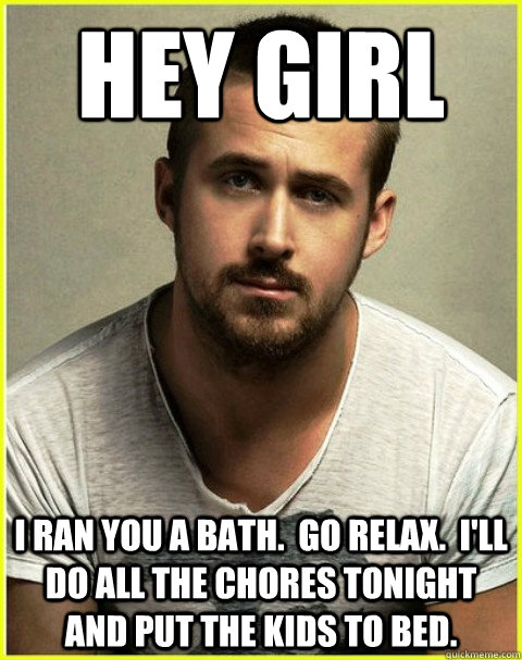 hey girl i ran you a bath.  go relax.  i'll do all the chores tonight and put the kids to bed. - hey girl i ran you a bath.  go relax.  i'll do all the chores tonight and put the kids to bed.  hey girl relax