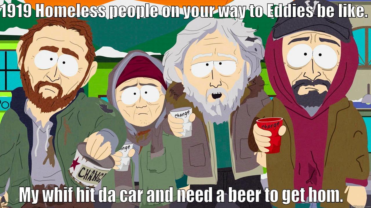 1919 HOMELESS PEOPLE ON YOUR WAY TO EDDIES BE LIKE.  MY WHIF HIT DA CAR AND NEED A BEER TO GET HOM.   Misc