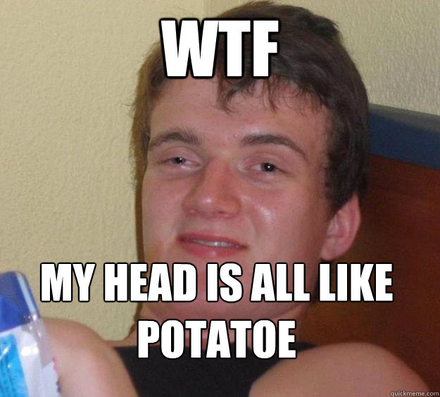 wtf my head is all like potatoe
 - wtf my head is all like potatoe
  10 Guy