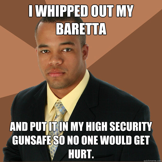 I whipped out my Baretta and put it in my high security gunsafe so no one would get hurt.  Successful Black Man