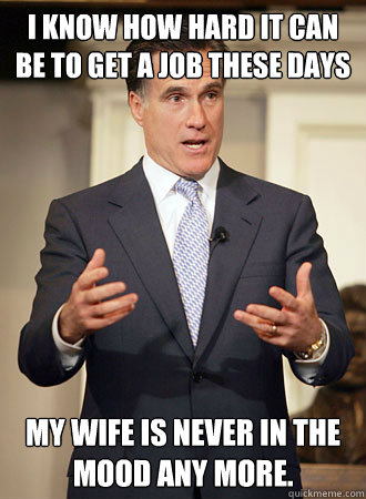 I know how hard it can be to get a job these days my wife is never in the mood any more.  Relatable Romney