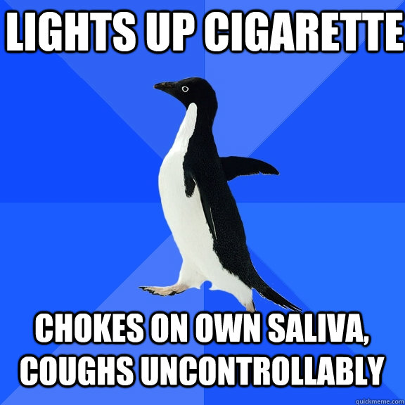 Lights up cigarette Chokes on own saliva, coughs uncontrollably  Socially Awkward Penguin