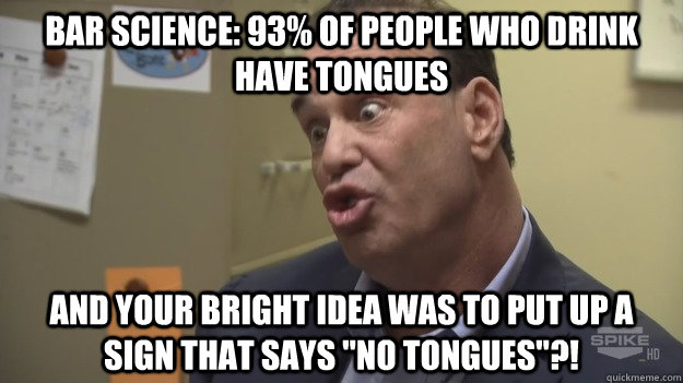 bar science: 93% of people who drink have tongues and your bright idea was to put up a sign that says 