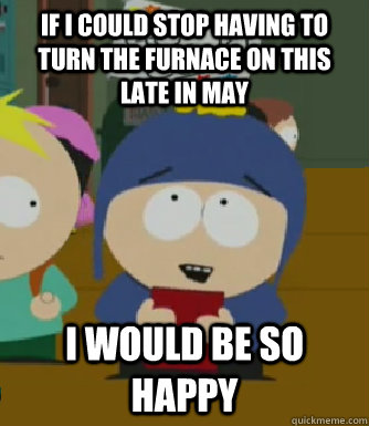 If I could stop having to turn the furnace on this late in May I would be so happy - If I could stop having to turn the furnace on this late in May I would be so happy  Craig - I would be so happy