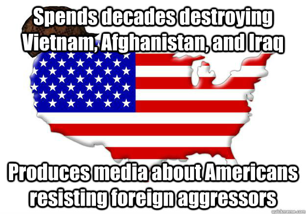 Spends decades destroying Vietnam, Afghanistan, and Iraq Produces media about Americans resisting foreign aggressors  Scumbag america