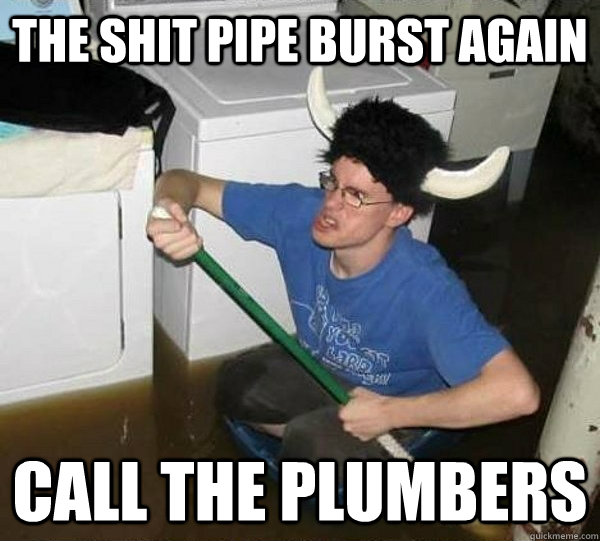 The shit pipe burst again call the plumbers - The shit pipe burst again call the plumbers  They said