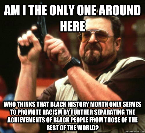 Am i the only one around here Who thinks that black history month only serves to promote racism by further separating the achievements of black people from those of the rest of the world?  