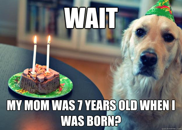 Wait my mom was 7 years old when i was born?  Sad Birthday Dog