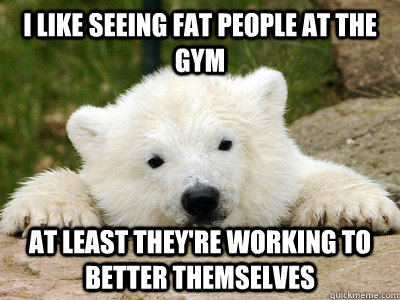 i like seeing fat people at the gym at least they're working to better themselves - i like seeing fat people at the gym at least they're working to better themselves  Popular Opinion Polar Bear